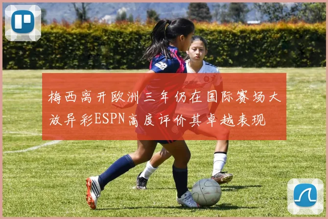 梅西离开欧洲三年仍在国际赛场大放异彩ESPN高度评价其卓越表现