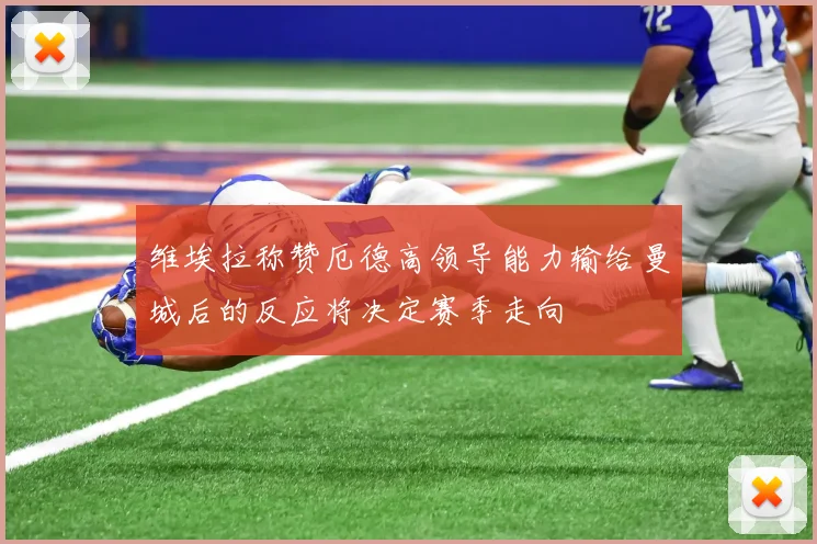 维埃拉称赞厄德高领导能力输给曼城后的反应将决定赛季走向