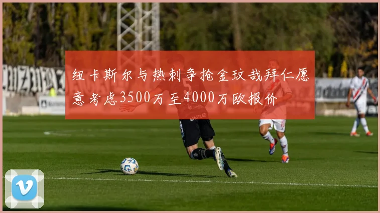 纽卡斯尔与热刺争抢金玟哉拜仁愿意考虑3500万至4000万欧报价