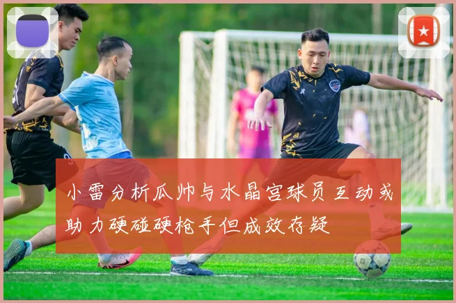 小雷分析瓜帅与水晶宫球员互动或助力硬碰硬枪手但成效存疑