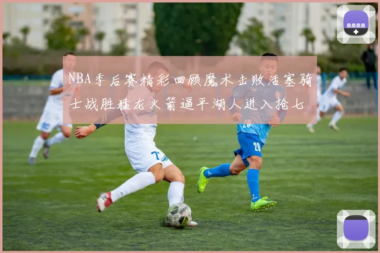NBA季后赛精彩回顾魔术击败活塞骑士战胜猛龙火箭逼平湖人进入抢七大战