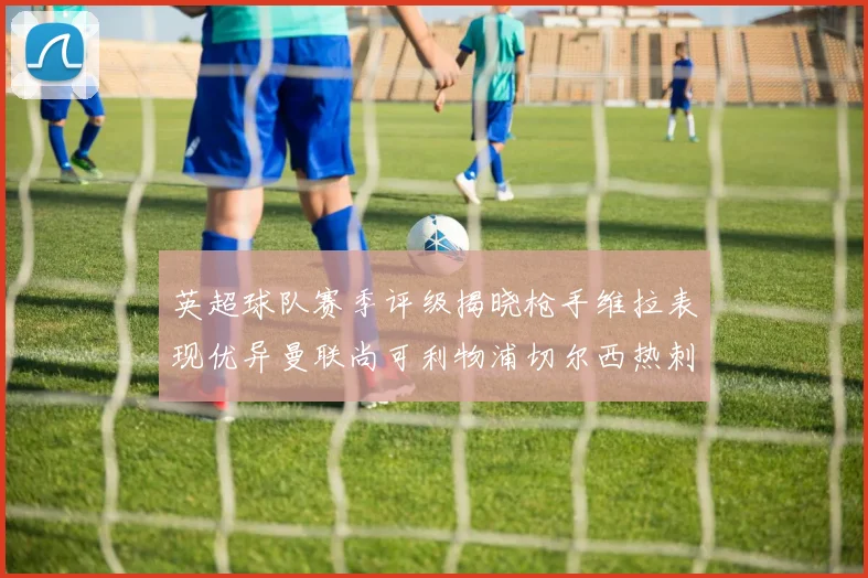 英超球队赛季评级揭晓枪手维拉表现优异曼联尚可利物浦切尔西热刺需努力