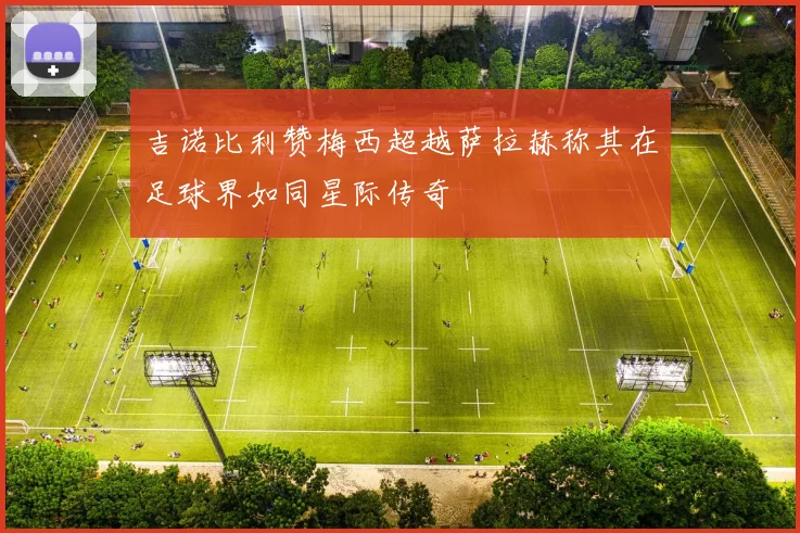 吉诺比利赞梅西超越萨拉赫称其在足球界如同星际传奇