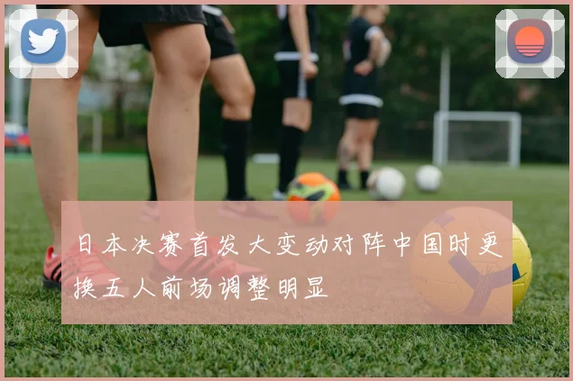 日本决赛首发大变动对阵中国时更换五人前场调整明显
