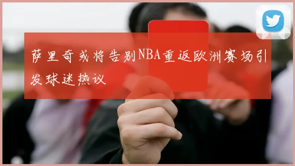 萨里奇或将告别NBA重返欧洲赛场引发球迷热议