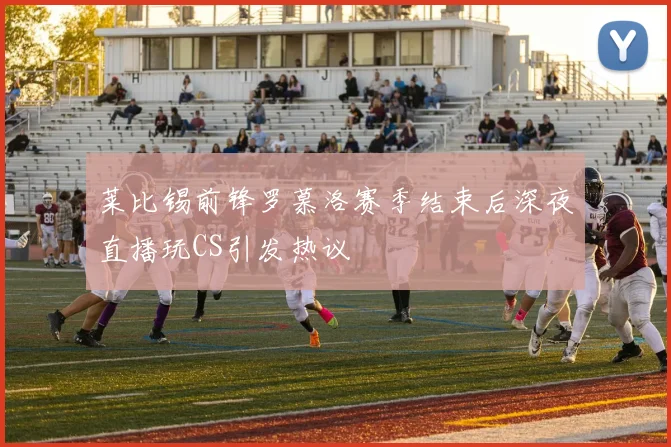 莱比锡前锋罗慕洛赛季结束后深夜直播玩CS引发热议