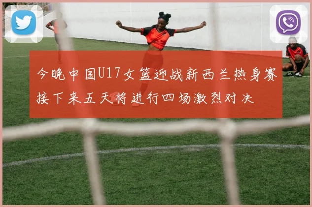 今晚中国U17女篮迎战新西兰热身赛接下来五天将进行四场激烈对决