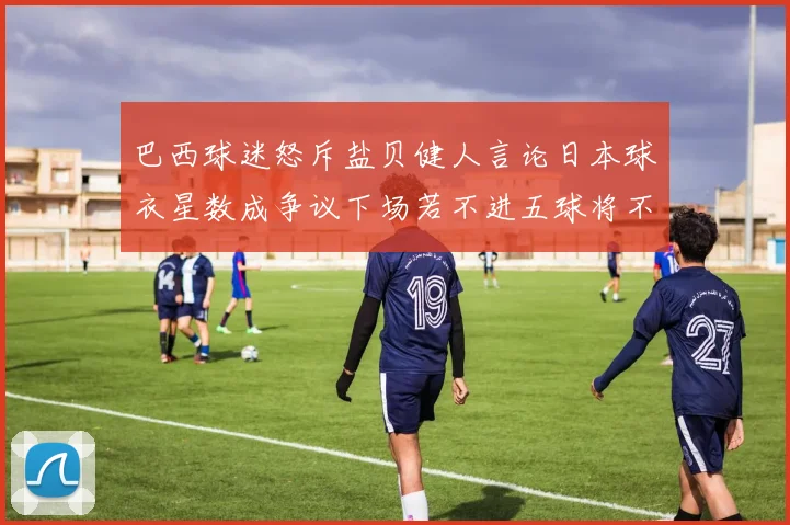 巴西球迷怒斥盐贝健人言论日本球衣星数成争议下场若不进五球将不庆祝