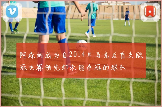 阿森纳成为自2014年马竞后首支欧冠决赛领先却未能夺冠的球队