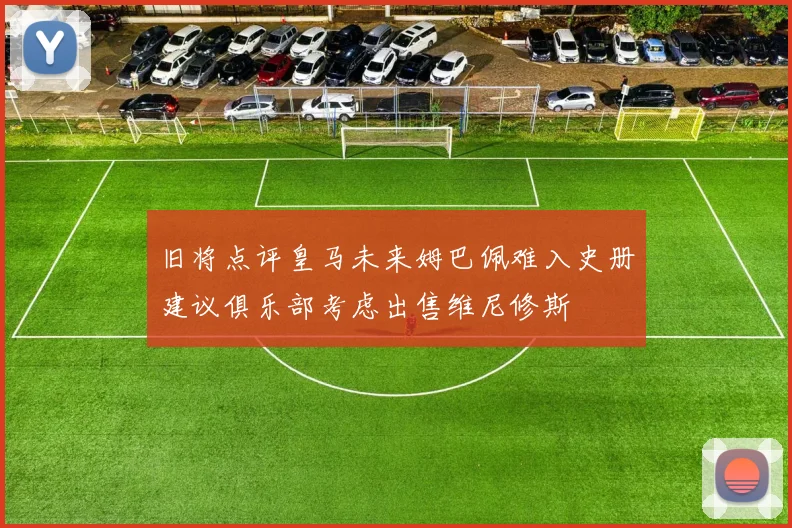 旧将点评皇马未来姆巴佩难入史册建议俱乐部考虑出售维尼修斯