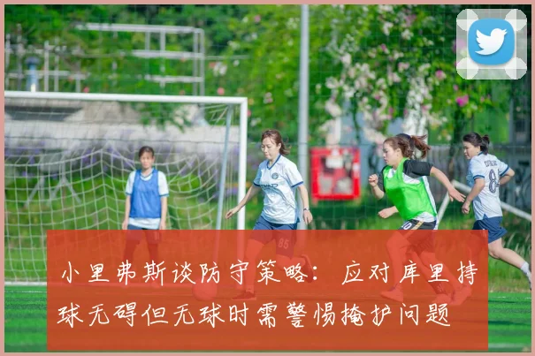小里弗斯谈防守策略：应对库里持球无碍但无球时需警惕掩护问题