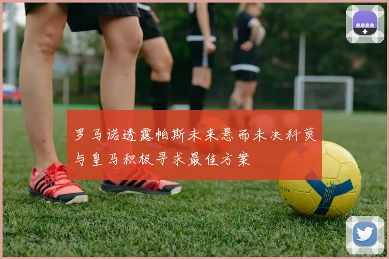 罗马诺透露帕斯未来悬而未决科莫与皇马积极寻求最佳方案