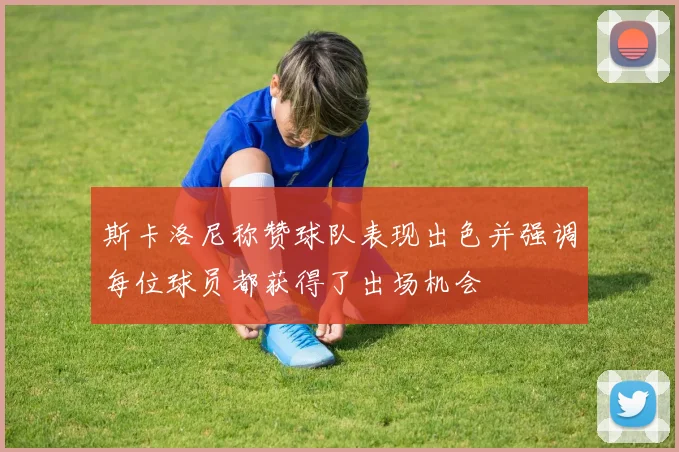 斯卡洛尼称赞球队表现出色并强调每位球员都获得了出场机会