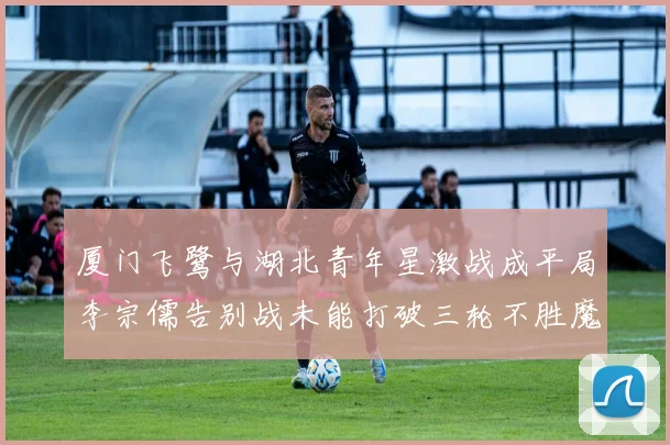 厦门飞鹭与湖北青年星激战成平局李宗儒告别战未能打破三轮不胜魔咒