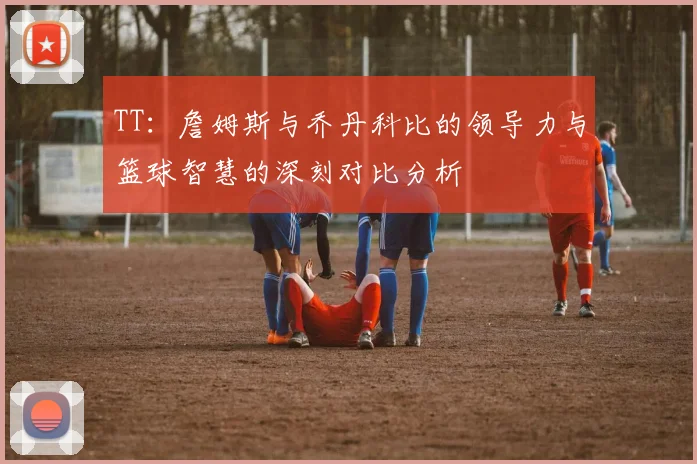 TT：詹姆斯与乔丹科比的领导力与篮球智慧的深刻对比分析