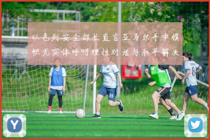 以色列安全部长直言亚马尔手中旗帜无实体呼吁理性对话与和平解决方案