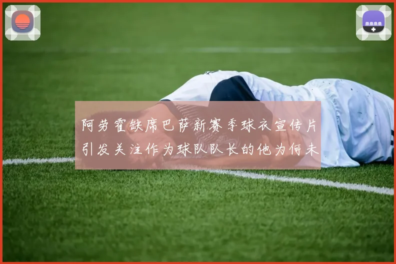 阿劳霍缺席巴萨新赛季球衣宣传片引发关注作为球队队长的他为何未现身