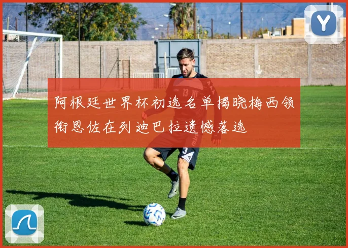 阿根廷世界杯初选名单揭晓梅西领衔恩佐在列迪巴拉遗憾落选
