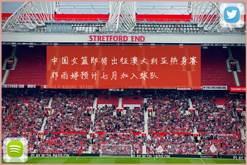 中国女篮即将出征澳大利亚热身赛邓雨婷预计七月加入球队