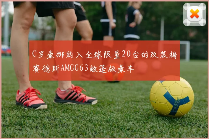 C罗豪掷购入全球限量20台的改装梅赛德斯AMGG63敞篷版豪车