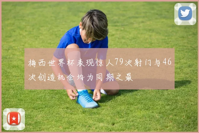 梅西世界杯表现惊人79次射门与46次创造机会均为同期之最