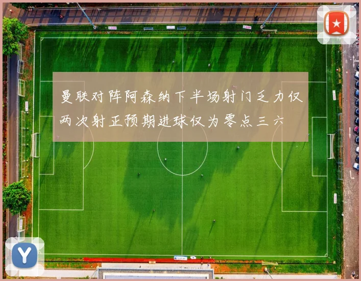 曼联对阵阿森纳下半场射门乏力仅两次射正预期进球仅为零点三六