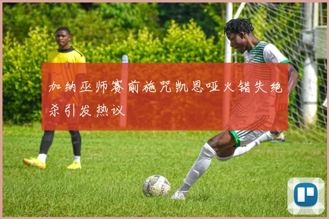 加纳巫师赛前施咒凯恩哑火错失绝杀引发热议