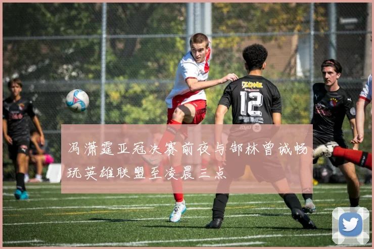 冯潇霆亚冠决赛前夜与郜林曾诚畅玩英雄联盟至凌晨三点