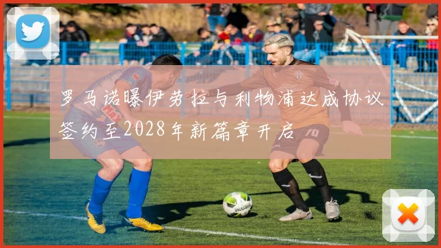 罗马诺曝伊劳拉与利物浦达成协议签约至2028年新篇章开启