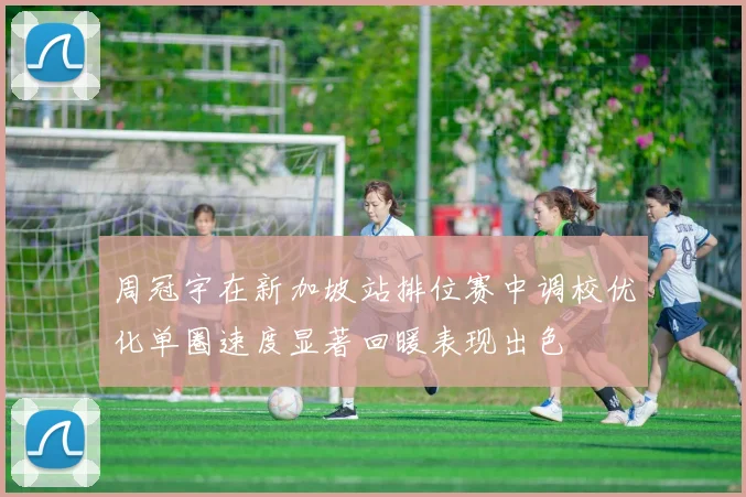 周冠宇在新加坡站排位赛中调校优化单圈速度显著回暖表现出色