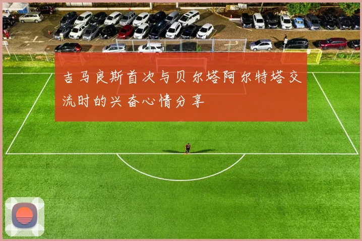 吉马良斯首次与贝尔塔阿尔特塔交流时的兴奋心情分享