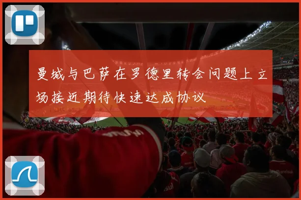 曼城与巴萨在罗德里转会问题上立场接近期待快速达成协议